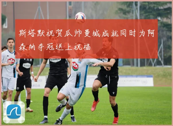 斯塔默祝贺瓜帅曼城成就同时为阿森纳夺冠送上祝福