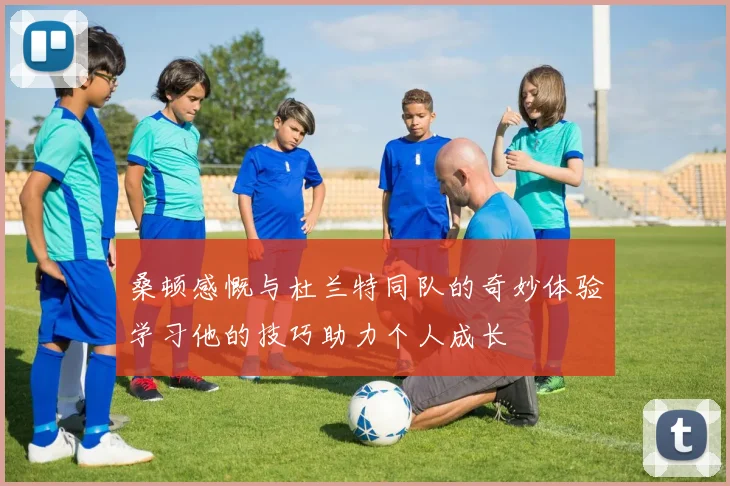 桑顿感慨与杜兰特同队的奇妙体验学习他的技巧助力个人成长