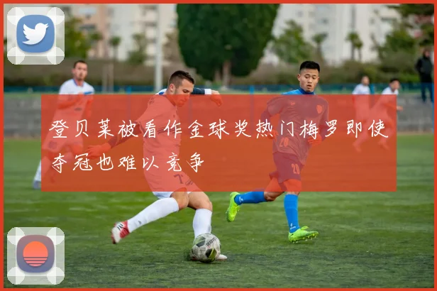 登贝莱被看作金球奖热门梅罗即使夺冠也难以竞争