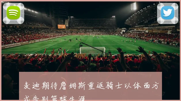 麦迪期待詹姆斯重返骑士以体面方式告别篮球生涯