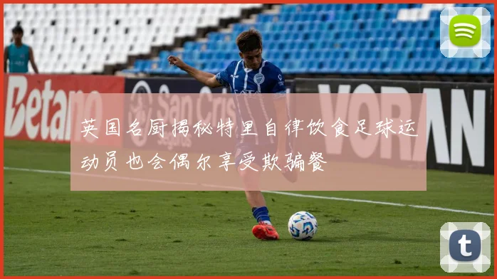 英国名厨揭秘特里自律饮食足球运动员也会偶尔享受欺骗餐