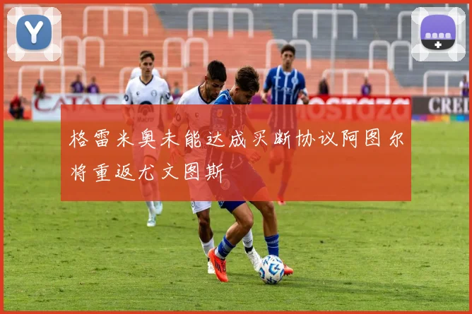 格雷米奥未能达成买断协议阿图尔将重返尤文图斯