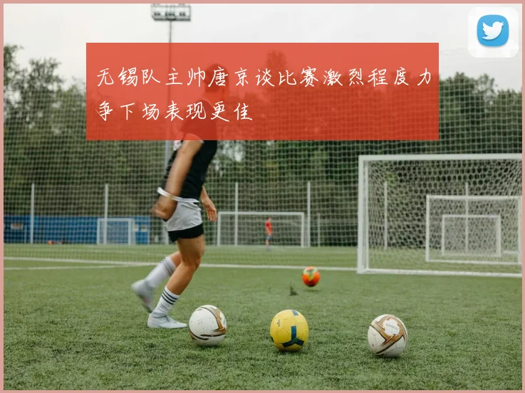 无锡队主帅唐京谈比赛激烈程度力争下场表现更佳