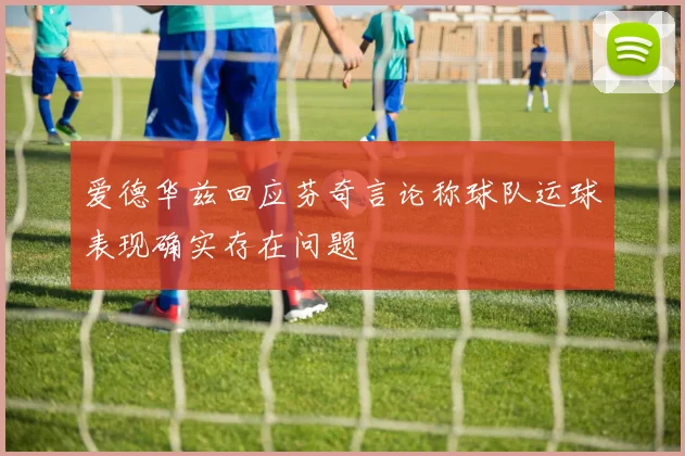 爱德华兹回应芬奇言论称球队运球表现确实存在问题
