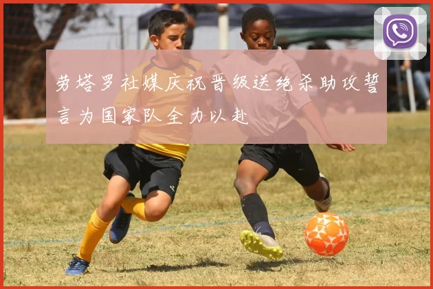 劳塔罗社媒庆祝晋级送绝杀助攻誓言为国家队全力以赴