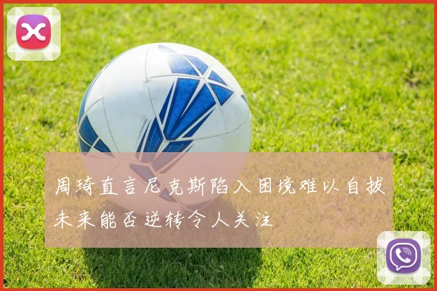 周琦直言尼克斯陷入困境难以自拔未来能否逆转令人关注