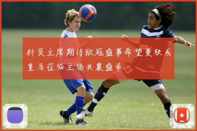 科莫主席期待欧冠盛事希望曼联或皇马莅临主场共襄盛举