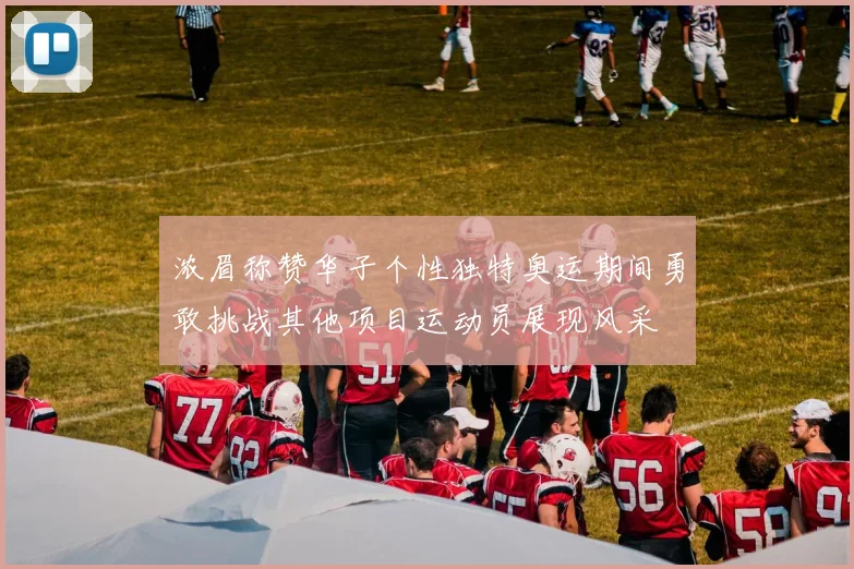 浓眉称赞华子个性独特奥运期间勇敢挑战其他项目运动员展现风采