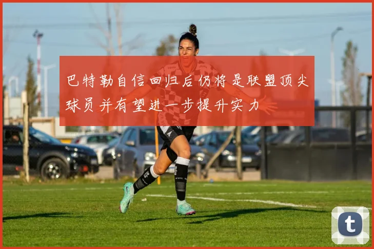 巴特勒自信回归后仍将是联盟顶尖球员并有望进一步提升实力