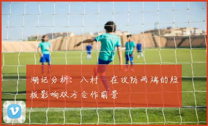 湖记分析：八村塁在攻防两端的短板影响双方合作前景