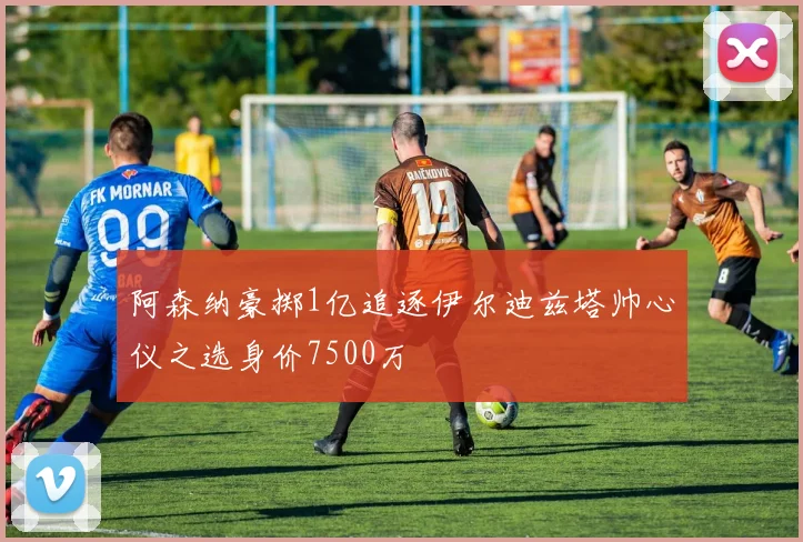 阿森纳豪掷1亿追逐伊尔迪兹塔帅心仪之选身价7500万