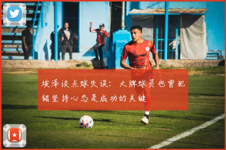 埃泽谈点球失误：大牌球员也曾犯错坚持心态是成功的关键