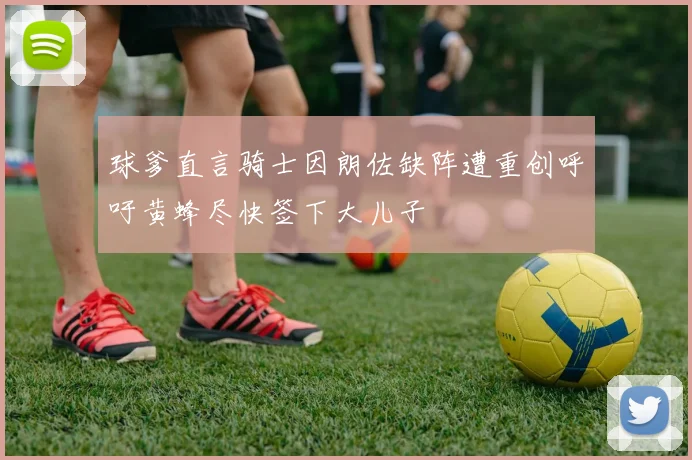 球爹直言骑士因朗佐缺阵遭重创呼吁黄蜂尽快签下大儿子