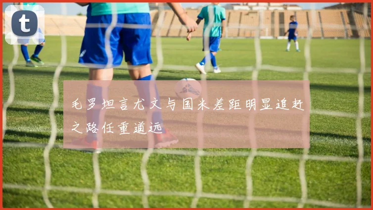 毛罗坦言尤文与国米差距明显追赶之路任重道远