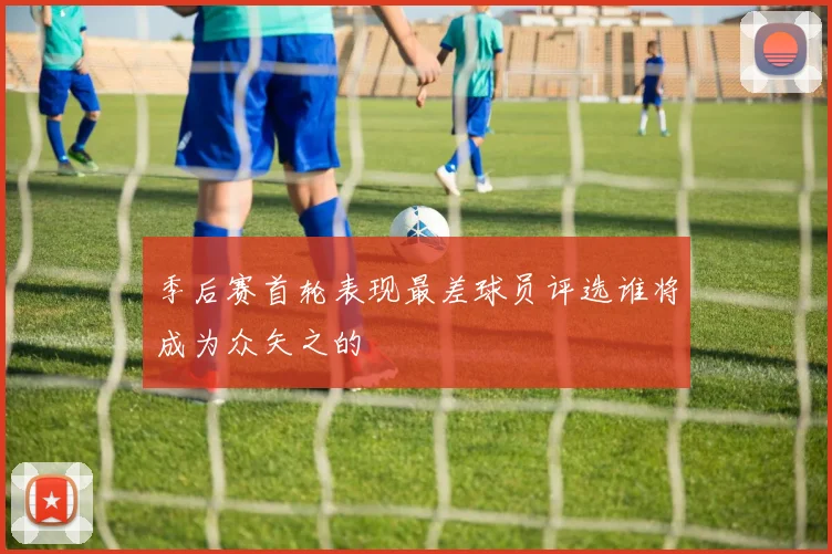 季后赛首轮表现最差球员评选谁将成为众矢之的
